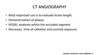 CT ANGIOGRAPHY
• Most important use is to evaluate lesion length.
• Characterization of plaque.
• VESSEL anatomy within the occluded segment.
• Decreases time of radiation and contrast exposure.
Catheter Cardiovasc Interv.2006;68:1-7
 