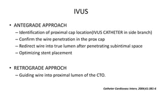IVUS
• ANTEGRADE APPROACH
– Identification of proximal cap location(IVUS CATHETER in side branch)
– Confirm the wire penetration in the prox cap
– Redirect wire into true lumen after penetrating subintimal space
– Optimizing stent placement
• RETROGRADE APPROCH
– Guiding wire into proximal lumen of the CTO.
Catheter Cardiovasc Interv. 2004;61:381-6
 