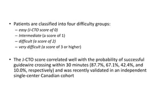 • Patients are classified into four difficulty groups:
– easy (J-CTO score of 0)
– Intermediate (a score of 1)
– difficult (a score of 2)
– very difficult (a score of 3 or higher)
• The J-CTO score correlated well with the probability of successful
guidewire crossing within 30 minutes (87.7%, 67.1%, 42.4%, and
10.0%, respectively) and was recently validated in an independent
single-center Canadian cohort
 