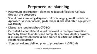 Preprocedure planning
• Paramount importance – planning reduces difficulties half way
through the procedure
• Spend time examining diagnostic films or angiogram & decide on
Approach ,vascular access, guide shape & size dedicated equipment
availability
• Discourage routine adhoc CTO PCI
• Occluded & contralateral vessel reviewed in multiple projection
frame by frame to understand complete anatomy identify proximal
& distal cap vessel course & side branch calcification details of
collateral circulation
• Contrast volume defined prior to procedure - 4xGFR(ml)
• EURO CTO club;2012 consensus
 