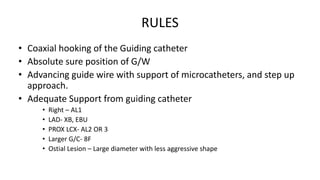 RULES
• Coaxial hooking of the Guiding catheter
• Absolute sure position of G/W
• Advancing guide wire with support of microcatheters, and step up
approach.
• Adequate Support from guiding catheter
• Right – AL1
• LAD- XB, EBU
• PROX LCX- AL2 OR 3
• Larger G/C- 8F
• Ostial Lesion – Large diameter with less aggressive shape
 