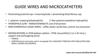 GUIDE WIRES AND MICROCATHETERS
• Penetrating proximal cap > traversing body > penetrating distal fibrous cap.
• 1. polymer coated g/w(hydrophilic) 2. Non polymercoated(non hydrophilic)
• HYDROPHILIC G/W – MANUEVERABILITY, cost of dissection
• NON HYDROPHILIC GUIDE WIRES – stiffer, better tactile feel, control, less dissection
• MICROCATHTERS or OTW balloon cathters : OTW, low profile(1.2 or 1.25 mm), (
support and exchangeing wires)
– TORNUS
– CORSAIR (most commonly used in retrograde PCI), NAVIGATE THROUGH VERY ANGULATED AND
SMALL CALIBER COLLATERALS.
Indian Heart Journal 68 (2016) 450–463
 