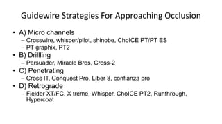 Guidewire Strategies For Approaching Occlusion
• A) Micro channels
– Crosswire, whisper/pilot, shinobe, ChoICE PT/PT ES
– PT graphix, PT2
• B) Drillling
– Persuader, Miracle Bros, Cross-2
• C) Penetrating
– Cross IT, Conquest Pro, Liber 8, confianza pro
• D) Retrograde
– Fielder XT/FC, X treme, Whisper, ChoICE PT2, Runthrough,
Hypercoat
 
