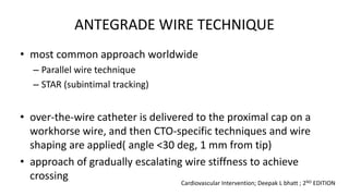 ANTEGRADE WIRE TECHNIQUE
• most common approach worldwide
– Parallel wire technique
– STAR (subintimal tracking)
• over-the-wire catheter is delivered to the proximal cap on a
workhorse wire, and then CTO-specific techniques and wire
shaping are applied( angle <30 deg, 1 mm from tip)
• approach of gradually escalating wire stiffness to achieve
crossing
Cardiovascular Intervention; Deepak L bhatt ; 2ND EDITION
 