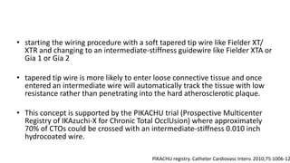 • starting the wiring procedure with a soft tapered tip wire like Fielder XT/
XTR and changing to an intermediate-stiffness guidewire like Fielder XTA or
Gia 1 or Gia 2
• tapered tip wire is more likely to enter loose connective tissue and once
entered an intermediate wire will automatically track the tissue with low
resistance rather than penetrating into the hard atherosclerotic plaque.
• This concept is supported by the PIKACHU trial (Prospective Multicenter
Registry of IKAzuchi-X for Chronic Total OcclUsion) where approximately
70% of CTOs could be crossed with an intermediate-stiffness 0.010 inch
hydrocoated wire.
PIKACHU registry. Catheter Cardiovasc Interv. 2010;75:1006-12
 