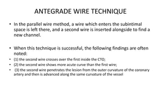 ANTEGRADE WIRE TECHNIQUE
• In the parallel wire method, a wire which enters the subintimal
space is left there, and a second wire is inserted alongside to find a
new channel.
• When this technique is successful, the following findings are often
noted:
• (1) the second wire crosses over the first inside the CTO;
• (2) the second wire shows more acute curve than the first wire;
• (3) the second wire penetrates the lesion from the outer curvature of the coronary
artery and then is advanced along the same curvature of the vessel
 