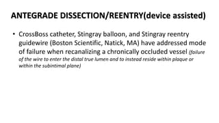 ANTEGRADE DISSECTION/REENTRY(device assisted)
• CrossBoss catheter, Stingray balloon, and Stingray reentry
guidewire (Boston Scientific, Natick, MA) have addressed mode
of failure when recanalizing a chronically occluded vessel (failure
of the wire to enter the distal true lumen and to instead reside within plaque or
within the subintimal plane)
 