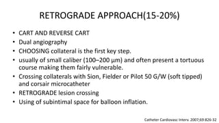 RETROGRADE APPROACH(15-20%)
• CART AND REVERSE CART
• Dual angiography
• CHOOSING collateral is the first key step.
• usually of small caliber (100–200 μm) and often present a tortuous
course making them fairly vulnerable.
• Crossing collaterals with Sion, Fielder or Pilot 50 G/W (soft tipped)
and corsair microcatheter
• RETROGRADE lesion crossing
• Using of subintimal space for balloon inflation.
Catheter Cardiovasc Interv. 2007;69:826-32
 