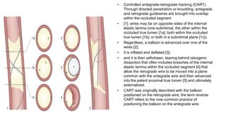 • Controlled antegrade-retrograde tracking (CART).
Through directed penetration or knuckling, antegrade
and retrograde guidewires are brought into overlap
within the occluded segment
• [1]; wires may be on opposite sides of the internal
elastic lamina (one subintimal, the other within the
occluded true lumen [1a]; both within the occluded
true lumen [1b]; or both in a subintimal plane [1c]).
• Regardless, a balloon is advanced over one of the
wires [2];
• it is inflated and deflated [3];
• and it is then withdrawn, leaving behind iatrogenic
dissection that often includes breaches of the internal
elastic lamina within the occluded segment [4] that
allow the retrograde wire to be moved into a plane
common with the antegrade wire and then advanced
into the patent proximal true lumen [5] and ultimately
externalized.
• CART was originally described with the balloon
positioned on the retrograde wire; the term reverse
CART refers to the now common practice of
positioning the balloon on the antegrade wire.
 
