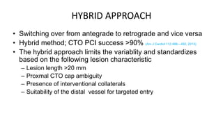 HYBRID APPROACH
• Switching over from antegrade to retrograde and vice versa
• Hybrid method; CTO PCI success >90% (Am J Cardiol 112:488—492, 2013)
• The hybrid approach limits the variablity and standardizes
based on the following lesion characteristic
– Lesion length >20 mm
– Proxmal CTO cap ambiguity
– Presence of interventional collaterals
– Suitability of the distal vessel for targeted entry
 