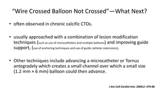 “Wire Crossed Balloon Not Crossed”—What Next?
• often observed in chronic calcific CTOs.
• usually approached with a combination of lesion modification
techniques (such as use of microcatheters and multiple balloons) and improving guide
support, (use of anchoring techniques and use of guide catheter extensions).
• Other techniques include advancing a microcatheter or Tornus
antegradely which creates a small channel over which a small size
(1.2 mm × 6 mm) balloon could then advance.
J Am Coll Cardiol Intv. 2009;2: 479-86
 