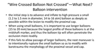 “Wire Crossed Balloon Not Crossed”—What Next?
Balloon intervention
• the initial step is to advance and inflate to high pressure a small
(1.2 to 1.5 mm in diameter, 14 to 16 atm) balloon as deeply as
possible within the lesion to modify the proximal cap.
• When using small balloons, it is important to use longer balloons
(15 to 20 mm) because the largest profile of these balloons is at the
midshaft marker, and thus the balloon tip will often penetrate the
occlusion more readily.
• If this fails to allow passage of larger balloons, the next maneuver is
to intentionally rupture the small balloon so as to modify with
barotrauma the morphology of the proximal vessel and cap.
 