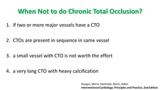 When Not to do Chronic Total Occlusion?
1. if two or more major vessels have a CTO
2. CTOs are present in sequence in same vessel
3. a small vessel with CTO is not worth the effort
4. a very long CTO with heavy calcification
Dangas, Mario, Kipshidze, Barlis, Addo:
Interventional Cardiology: Principles and Practice, 2nd Edition
 