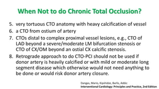 5. very tortuous CTO anatomy with heavy calcification of vessel
6. a CTO from ostium of artery
7. CTOs distal to complex proximal vessel lesions, e.g., CTO of
LAD beyond a severe/moderate LM bifurcation stenosis or
CTO of CX/OM beyond an ostial CX calcific stenosis.
8. Retrograde approach to do CTO-PCI should not be used if
donor artery is heavily calcified or with mild or moderate long
segment disease which otherwise would not need anything to
be done or would risk donor artery closure.
When Not to do Chronic Total Occlusion?
Dangas, Mario, Kipshidze, Barlis, Addo:
Interventional Cardiology: Principles and Practice, 2nd Edition
 