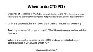 When to do CTO PCI?
• Evidence of Ischemia is must.(the primary indication for CTO PCI in the setting of single-
vessel CAD is the relief of ischemic symptoms that persist despite anti-ischemic medical therapy.)
• Clinically evident ischemia, reversible ischemia in non invasive testing
• Territory: myocardial supply at least 10% of the entire myocardium /viable
territory
• When the probable success rate is >60 % and and anticipated major
complication i.e MI<5% and Death <1%
Circulation 2003;107:2900-7
 