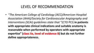 LEVEL OF RECOMMENDATION
• “The American College of Cardiology (ACC)/American Hospital
Association (AHA)/Society for Cardiovascular Angiography and
Interventions (SCAI) guidelines state that “(CTO PCI) in patients
with appropriate clinical indications and suitable anatomy is
reasonable when performed by operators with appropriate
expertise” (class IIa, level of evidence B) but do not further
define appropriateness.
 