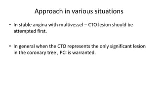 Approach in various situations
• In stable angina with multivessel – CTO lesion should be
attempted first.
• In general when the CTO represents the only significant lesion
in the coronary tree , PCI is warranted.
 