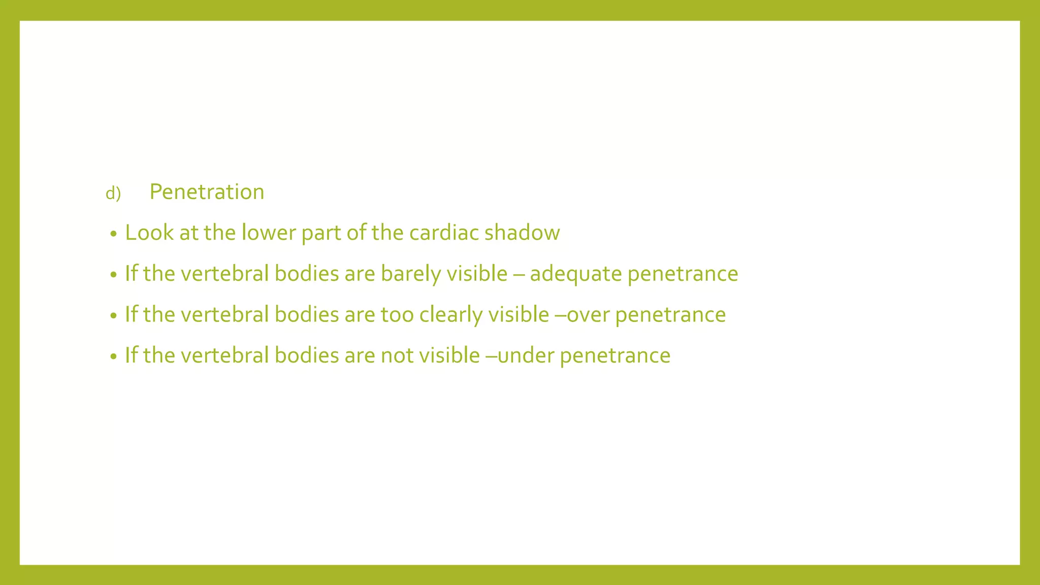d) Penetration
• Look at the lower part of the cardiac shadow
• If the vertebral bodies are barely visible – adequate penetrance
• If the vertebral bodies are too clearly visible –over penetrance
• If the vertebral bodies are not visible –under penetrance
 