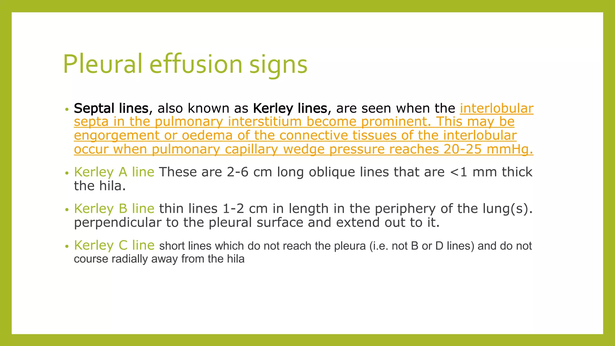 Pleural effusion signs
• Septal lines, also known as Kerley lines, are seen when the interlobular
septa in the pulmonary interstitium become prominent. This may be
engorgement or oedema of the connective tissues of the interlobular
occur when pulmonary capillary wedge pressure reaches 20-25 mmHg.
• Kerley A line These are 2-6 cm long oblique lines that are <1 mm thick
the hila.
• Kerley B line thin lines 1-2 cm in length in the periphery of the lung(s).
perpendicular to the pleural surface and extend out to it.
• Kerley C line short lines which do not reach the pleura (i.e. not B or D lines) and do not
course radially away from the hila
 