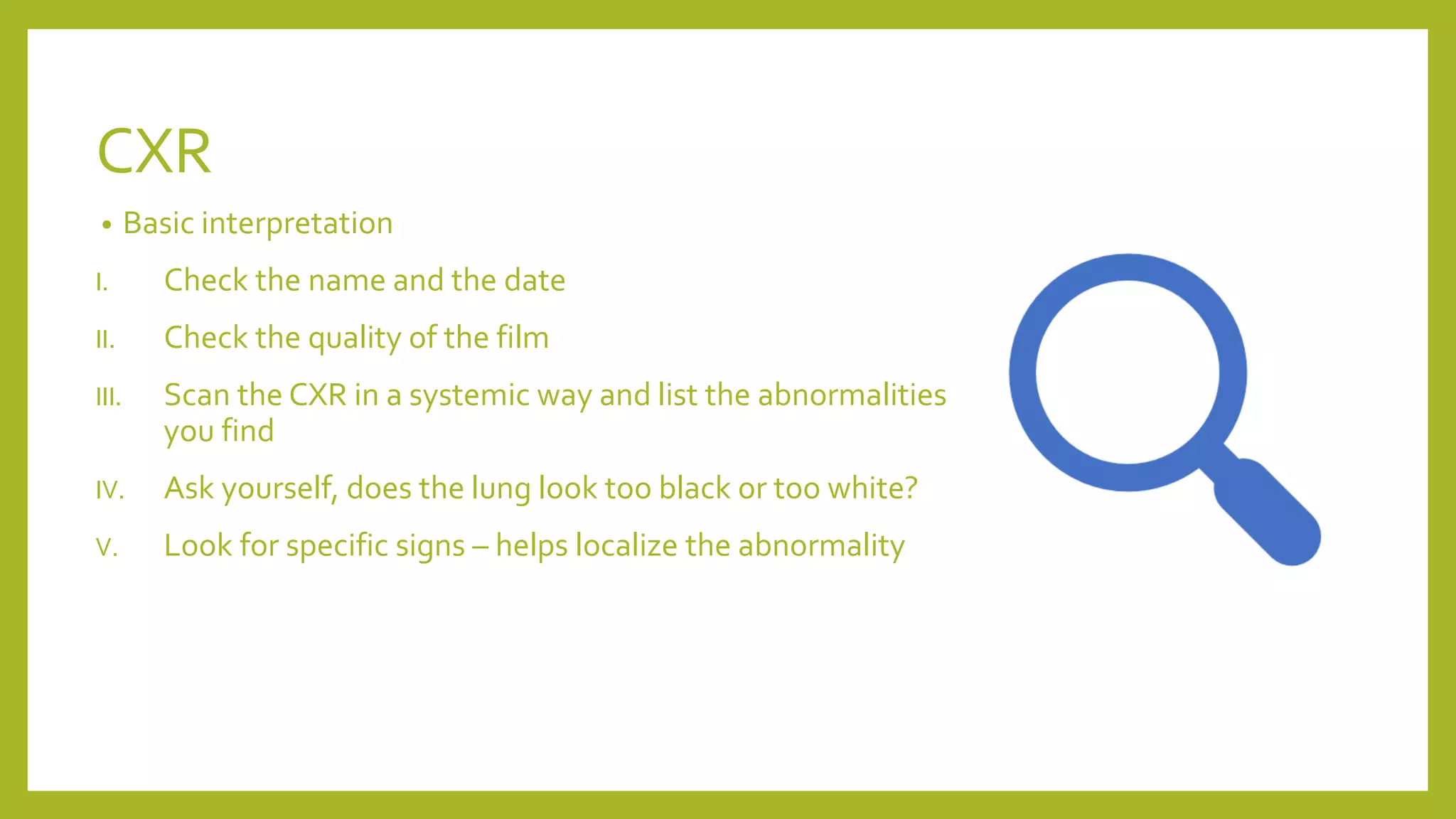 CXR
• Basic interpretation
I. Check the name and the date
II. Check the quality of the film
III. Scan the CXR in a systemic way and list the abnormalities
you find
IV. Ask yourself, does the lung look too black or too white?
V. Look for specific signs – helps localize the abnormality
 