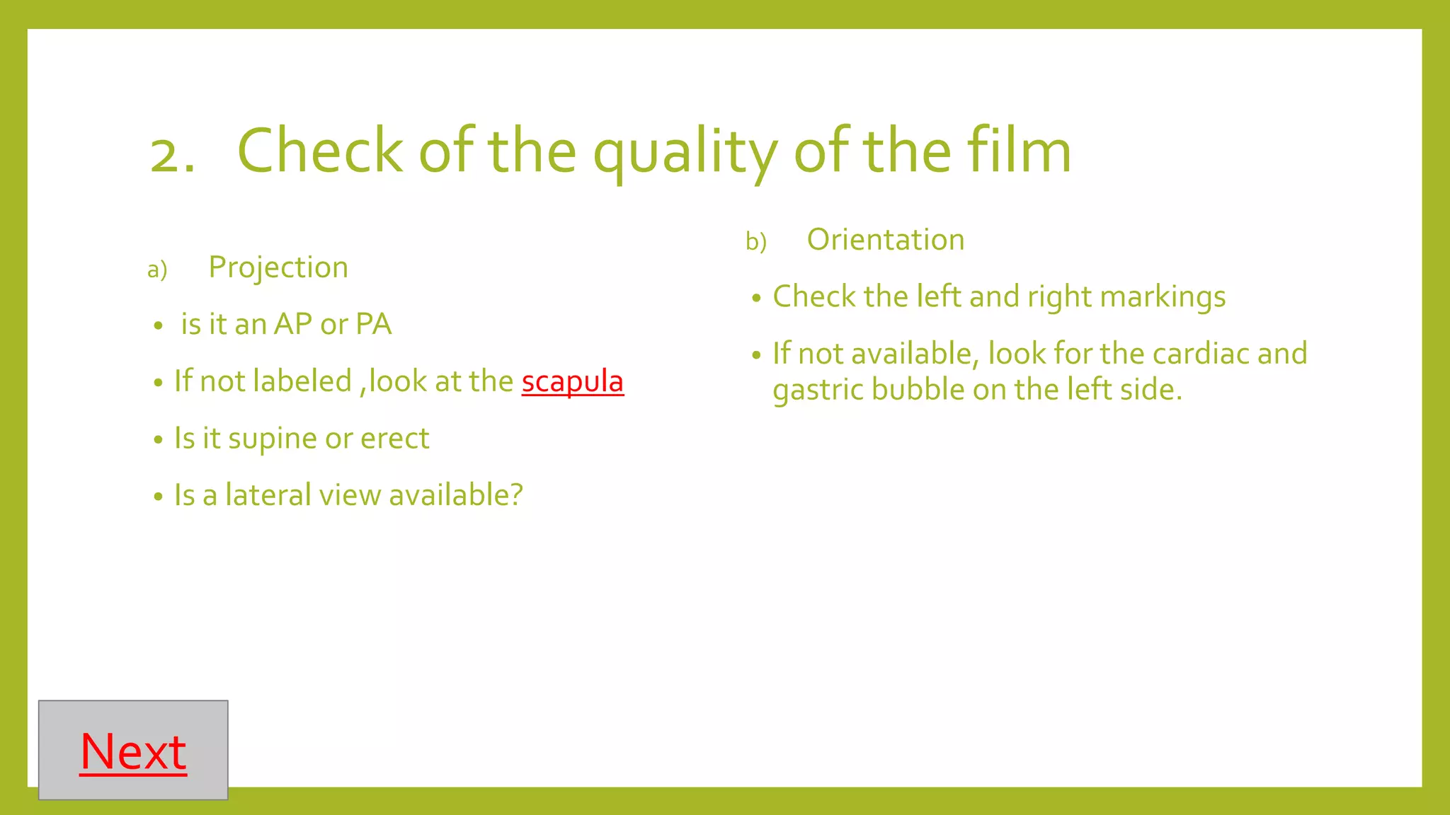 2. Check of the quality of the film
a) Projection
• is it an AP or PA
• If not labeled ,look at the scapula
• Is it supine or erect
• Is a lateral view available?
b) Orientation
• Check the left and right markings
• If not available, look for the cardiac and
gastric bubble on the left side.
Next
 