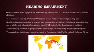 HEARING IMPAIRMENT
• Over 5% of the world’s population has disabling hearing loss (432 million adults and 34 million
children).
• It is estimated that by 2050 over 900 million people will have disabling hearing loss.
• Disabling hearing loss refers to hearing loss greater than 40 decibels (dB) in the better hearing
ear in adults and a hearing loss greater than 30 dB in the better hearing ear in children.
• Approximately one third of people over 65 years of age are affected by disabling hearing loss.
• The prevalence in this age group is greatest in South Asia, Asia Pacific and sub-Saharan Africa.
 