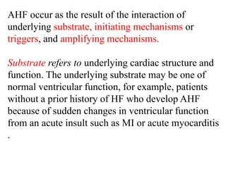 AHF occur as the result of the interaction of
underlying substrate, initiating mechanisms or
triggers, and amplifying mechanisms.
Substrate refers to underlying cardiac structure and
function. The underlying substrate may be one of
normal ventricular function, for example, patients
without a prior history of HF who develop AHF
because of sudden changes in ventricular function
from an acute insult such as MI or acute myocarditis
.
 