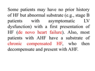 Some patients may have no prior history
of HF but abnormal substrate (e.g., stage B
patients with asymptomatic LV
dysfunction) with a first presentation of
HF (de novo heart failure). Also, most
patients with AHF have a substrate of
chronic compensated HF, who then
decompensate and present with AHF.
 