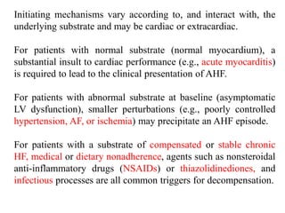 Initiating mechanisms vary according to, and interact with, the
underlying substrate and may be cardiac or extracardiac.
For patients with normal substrate (normal myocardium), a
substantial insult to cardiac performance (e.g., acute myocarditis)
is required to lead to the clinical presentation of AHF.
For patients with abnormal substrate at baseline (asymptomatic
LV dysfunction), smaller perturbations (e.g., poorly controlled
hypertension, AF, or ischemia) may precipitate an AHF episode.
For patients with a substrate of compensated or stable chronic
HF, medical or dietary nonadherence, agents such as nonsteroidal
anti-inflammatory drugs (NSAIDs) or thiazolidinediones, and
infectious processes are all common triggers for decompensation.
 