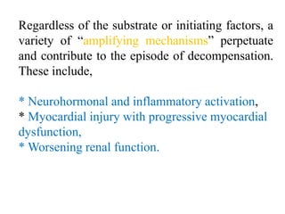 Regardless of the substrate or initiating factors, a
variety of “amplifying mechanisms” perpetuate
and contribute to the episode of decompensation.
These include,
* Neurohormonal and inflammatory activation,
* Myocardial injury with progressive myocardial
dysfunction,
* Worsening renal function.
 