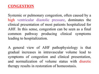 CONGESTION
Systemic or pulmonary congestion, often caused by a
high ventricular diastolic pressure, dominates the
clinical presentation of most patients hospitalized for
AHF. In this sense, congestion can be seen as a final
common pathway producing clinical symptoms
leading to hospitalization.
A general view of AHF pathophysiology is that
gradual increases in intravascular volume lead to
symptoms of congestion and clinical presentation,
and normalization of volume status with diuretic
therapy results in restoration of homeostasis.
 