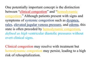 One potentially important concept is the distinction
between “clinical congestion” and “hemodynamic
congestion.” Although patients present with signs and
symptoms of systemic congestion such as dyspnea,
rales, elevated jugular venous pressure, and edema, this
state is often preceded by hemodynamic congestion,
defined as high ventricular diastolic pressures without
overt clinical signs.
Clinical congestion may resolve with treatment but
hemodynamic congestion may persist, leading to a high
risk of rehospitalization.
 