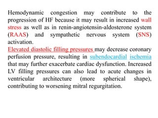 Hemodynamic congestion may contribute to the
progression of HF because it may result in increased wall
stress as well as in renin-angiotensin-aldosterone system
(RAAS) and sympathetic nervous system (SNS)
activation.
Elevated diastolic filling pressures may decrease coronary
perfusion pressure, resulting in subendocardial ischemia
that may further exacerbate cardiac dysfunction. Increased
LV filling pressures can also lead to acute changes in
ventricular architecture (more spherical shape),
contributing to worsening mitral regurgitation.
 