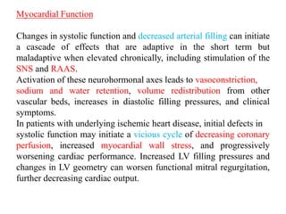 Myocardial Function
Changes in systolic function and decreased arterial filling can initiate
a cascade of effects that are adaptive in the short term but
maladaptive when elevated chronically, including stimulation of the
SNS and RAAS.
Activation of these neurohormonal axes leads to vasoconstriction,
sodium and water retention, volume redistribution from other
vascular beds, increases in diastolic filling pressures, and clinical
symptoms.
In patients with underlying ischemic heart disease, initial defects in
systolic function may initiate a vicious cycle of decreasing coronary
perfusion, increased myocardial wall stress, and progressively
worsening cardiac performance. Increased LV filling pressures and
changes in LV geometry can worsen functional mitral regurgitation,
further decreasing cardiac output.
 