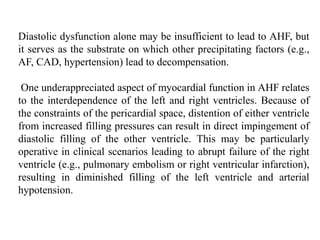 Diastolic dysfunction alone may be insufficient to lead to AHF, but
it serves as the substrate on which other precipitating factors (e.g.,
AF, CAD, hypertension) lead to decompensation.
One underappreciated aspect of myocardial function in AHF relates
to the interdependence of the left and right ventricles. Because of
the constraints of the pericardial space, distention of either ventricle
from increased filling pressures can result in direct impingement of
diastolic filling of the other ventricle. This may be particularly
operative in clinical scenarios leading to abrupt failure of the right
ventricle (e.g., pulmonary embolism or right ventricular infarction),
resulting in diminished filling of the left ventricle and arterial
hypotension.
 
