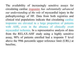The availability of increasingly sensitive assays for
circulating cardiac troponins has substantially advanced
our understanding of the role of myocardial injury in the
pathophysiology of HF. Data from both registries and
clinical trial populations indicate that circulating cardiac
troponins are elevated in a large proportion of patients
with AHF, even in the absence of clinically overt
myocardial ischemia. In a representative analysis of data
from the RELAX-AHF study using a highly sensitive
assay, 90% of patients enrolled had a troponin T level
above the 99th percentile upper reference limit (URL) at
baseline,
 