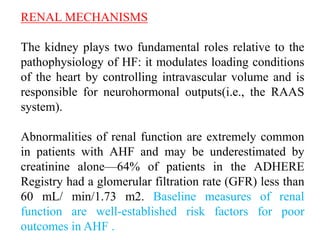 RENAL MECHANISMS
The kidney plays two fundamental roles relative to the
pathophysiology of HF: it modulates loading conditions
of the heart by controlling intravascular volume and is
responsible for neurohormonal outputs(i.e., the RAAS
system).
Abnormalities of renal function are extremely common
in patients with AHF and may be underestimated by
creatinine alone—64% of patients in the ADHERE
Registry had a glomerular filtration rate (GFR) less than
60 mL/ min/1.73 m2. Baseline measures of renal
function are well-established risk factors for poor
outcomes in AHF .
 