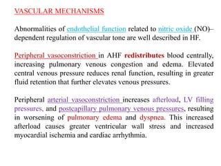 VASCULAR MECHANISMS
Abnormalities of endothelial function related to nitric oxide (NO)–
dependent regulation of vascular tone are well described in HF.
Peripheral vasoconstriction in AHF redistributes blood centrally,
increasing pulmonary venous congestion and edema. Elevated
central venous pressure reduces renal function, resulting in greater
fluid retention that further elevates venous pressures.
Peripheral arterial vasoconstriction increases afterload, LV filling
pressures, and postcapillary pulmonary venous pressures, resulting
in worsening of pulmonary edema and dyspnea. This increased
afterload causes greater ventricular wall stress and increased
myocardial ischemia and cardiac arrhythmia.
 