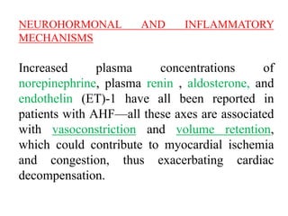 NEUROHORMONAL AND INFLAMMATORY
MECHANISMS
Increased plasma concentrations of
norepinephrine, plasma renin , aldosterone, and
endothelin (ET)-1 have all been reported in
patients with AHF—all these axes are associated
with vasoconstriction and volume retention,
which could contribute to myocardial ischemia
and congestion, thus exacerbating cardiac
decompensation.
 