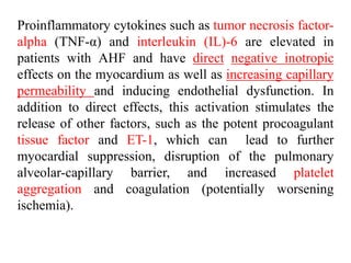 Proinflammatory cytokines such as tumor necrosis factor-
alpha (TNF-α) and interleukin (IL)-6 are elevated in
patients with AHF and have direct negative inotropic
effects on the myocardium as well as increasing capillary
permeability and inducing endothelial dysfunction. In
addition to direct effects, this activation stimulates the
release of other factors, such as the potent procoagulant
tissue factor and ET-1, which can lead to further
myocardial suppression, disruption of the pulmonary
alveolar-capillary barrier, and increased platelet
aggregation and coagulation (potentially worsening
ischemia).
 