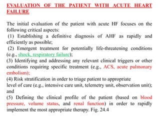 EVALUATION OF THE PATIENT WITH ACUTE HEART
FAILURE
The initial evaluation of the patient with acute HF focuses on the
following critical aspects:
(1) Establishing a definitive diagnosis of AHF as rapidly and
efficiently as possible;
(2) Emergent treatment for potentially life-threatening conditions
(e.g., shock, respiratory failure);
(3) Identifying and addressing any relevant clinical triggers or other
conditions requiring specific treatment (e.g., ACS, acute pulmonary
embolism);
(4) Risk stratification in order to triage patient to appropriate
level of care (e.g., intensive care unit, telemetry unit, observation unit);
and
(5) Defining the clinical profile of the patient (based on blood
pressure, volume status, and renal function) in order to rapidly
implement the most appropriate therapy. Fig. 24.4
 