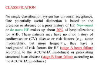 CLASSIFICATION
No single classification system has universal acceptance.
One potentially useful distinction is based on the
presence or absence of a prior history of HF. New-onset
or de novo HF makes up about 20% of hospitalizations
for AHF. These patients may have no prior history of
cardiovascular (CV) disease or risk factors (e.g., acute
myocarditis), but more frequently, they have a
background of risk factors for HF (stage A heart failure
according to the ACC/AHA guidelines) or preexisting
structural heart disease (stage B heart failure according to
the ACC/AHA guidelines )
 