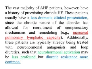 The vast majority of AHF patients, however, have
a history of preexisting chronic HF. These patients
usually have a less dramatic clinical presentation,
since the chronic nature of the disorder has
allowed for recruitment of compensatory
mechanisms and remodeling (e.g., increased
pulmonary lymphatic capacity). Additionally,
these patients are typically already being treated
with neurohormonal antagonists and loop
diuretics, such that neurohormonal activation may
be less profound but diuretic resistance more
common.
 