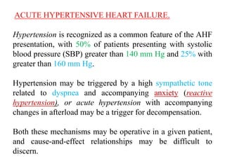 ACUTE HYPERTENSIVE HEART FAILURE.
Hypertension is recognized as a common feature of the AHF
presentation, with 50% of patients presenting with systolic
blood pressure (SBP) greater than 140 mm Hg and 25% with
greater than 160 mm Hg.
Hypertension may be triggered by a high sympathetic tone
related to dyspnea and accompanying anxiety (reactive
hypertension), or acute hypertension with accompanying
changes in afterload may be a trigger for decompensation.
Both these mechanisms may be operative in a given patient,
and cause-and-effect relationships may be difficult to
discern.
 