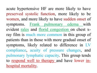 acute hypertensive HF are more likely to have
preserved systolic function, more likely to be
women, and more likely to have sudden onset of
symptoms. Frank pulmonary edema with
evident rales and florid congestion on chest x-
ray film is much more common in this group of
patients than in those with more gradual onset of
symptoms, likely related to difference in LV
compliance, acuity of pressure changes, and
pulmonary lymphatic capacity. This group tends
to respond well to therapy and have lower in-
hospital mortality.
 