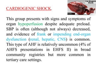CARDIOGENIC SHOCK.
This group presents with signs and symptoms of
organ hypoperfusion despite adequate preload.
SBP is often (although not always) decreased,
and evidence of frank or impending end-organ
dysfunction (renal, hepatic, CNS) is common.
This type of AHF is relatively uncommon (4% of
AHFS presentations in EHFS II) in broad
community registries but more common in
tertiary care settings.
 