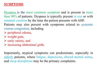 SYMPTOMS
Dyspnea is the most common symptom and is present in more
than 90% of patients. Dyspnea is typically present at rest or with
minimal exertion by the time the patient presents with AHF.
Patients may also present with symptoms related to systemic
venous congestion, including
 peripheral edema,
 weight gain,
 early satiety, and
 increasing abdominal girth.
Importantly, atypical symptoms can predominate, especially in
elderly patients, where fatigue, depression, altered mental status,
and sleep disruptions may be the primary complaints.
 