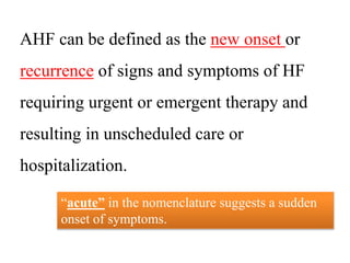 AHF can be defined as the new onset or
recurrence of signs and symptoms of HF
requiring urgent or emergent therapy and
resulting in unscheduled care or
hospitalization.
“acute” in the nomenclature suggests a sudden
onset of symptoms.
 