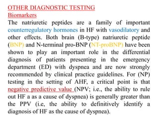 OTHER DIAGNOSTIC TESTING
Biomarkers
The natriuretic peptides are a family of important
counterregulatory hormones in HF with vasodilatory and
other effects. Both brain (B-type) natriuretic peptide
(BNP) and N-terminal pro-BNP (NT-proBNP) have been
shown to play an important role in the differential
diagnosis of patients presenting in the emergency
department (ED) with dyspnea and are now strongly
recommended by clinical practice guidelines. For (NP)
testing in the setting of AHF, a critical point is that
negative predictive value (NPV; i.e., the ability to rule
out HF a as a cause of dyspnea) is generally greater than
the PPV (i.e, the ability to definitively identify a
diagnosis of HF as the cause of dyspnea).
 