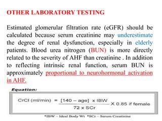 OTHER LABORATORY TESTING
Estimated glomerular filtration rate (eGFR) should be
calculated because serum creatinine may underestimate
the degree of renal dysfunction, especially in elderly
patients. Blood urea nitrogen (BUN) is more directly
related to the severity of AHF than creatinine . In addition
to reflecting intrinsic renal function, serum BUN is
approximately proportional to neurohormonal activation
in AHF.
 